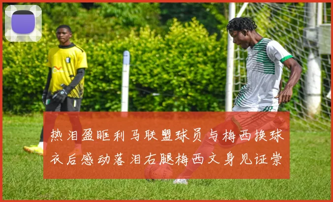 热泪盈眶利马联盟球员与梅西换球衣后感动落泪右腿梅西文身见证崇拜之情