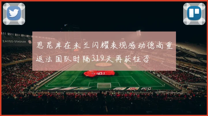 恩昆库在米兰闪耀表现感动德尚重返法国队时隔319天再获征召